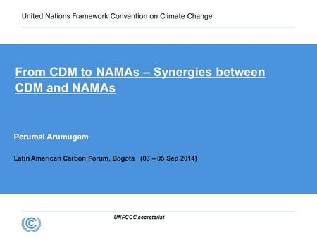 UNFCCC secretariat From CDM to NAMAs – Synergies between CDM and NAMAs Perumal Arumugam Latin American Carbon Forum, Bogota (03 – 05 Sep 2014)