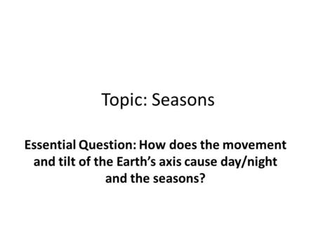 Topic: Seasons Essential Question: How does the movement and tilt of the Earth’s axis cause day/night and the seasons?