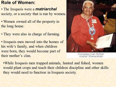 Role of Women: The Iroquois were a matriarchal society, or a society that is run by women. Women owned all of the property in the long house. They were.