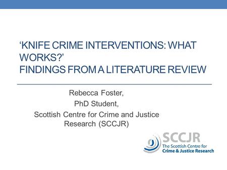 ‘KNIFE CRIME INTERVENTIONS: WHAT WORKS?’ FINDINGS FROM A LITERATURE REVIEW Rebecca Foster, PhD Student, Scottish Centre for Crime and Justice Research.