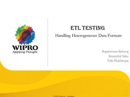 © 2009 Wipro Ltd - Confidential ETL TESTING Handling Heterogeneous Data Formats Rajasimman Selvaraj Simanchal Sahu Tithi Mukherjee.