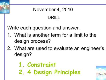 November 4, 2010 DRILL Write each question and answer. 1.What is another term for a limit to the design process? 2.What are used to evaluate an engineer’s.