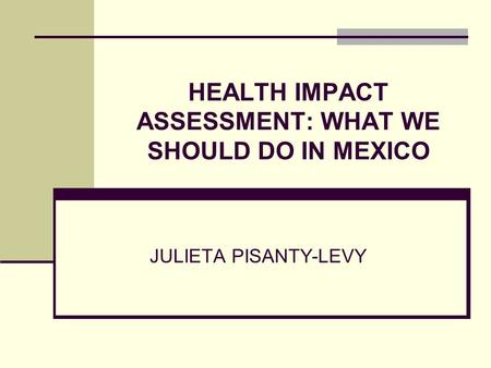 HEALTH IMPACT ASSESSMENT: WHAT WE SHOULD DO IN MEXICO JULIETA PISANTY-LEVY.