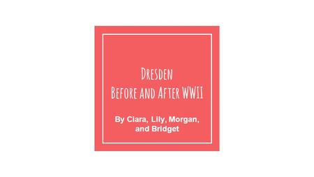 Dresden Before and After WWII By Ciara, Lily, Morgan, and Bridget.