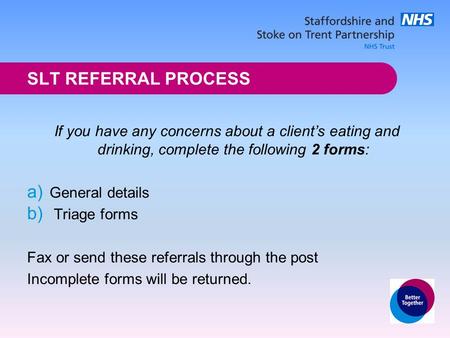 SLT REFERRAL PROCESS If you have any concerns about a client’s eating and drinking, complete the following 2 forms: a) General details b) Triage forms.