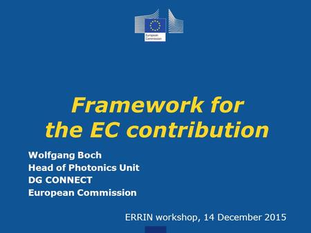 Wolfgang Boch Head of Photonics Unit DG CONNECT European Commission ERRIN workshop, 14 December 2015 Framework for the EC contribution.