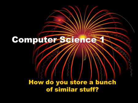 Computer Science 1 How do you store a bunch of similar stuff?