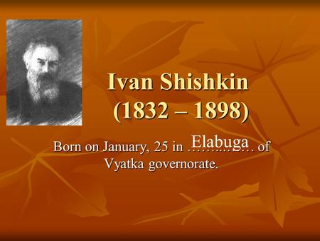 Ivan Shishkin (1832 – 1898) Ivan Shishkin (1832 – 1898) Born on January, 25 in ……...…… of Vyatka governorate. Elabuga.