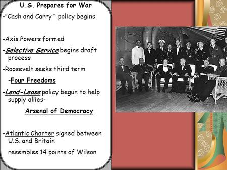 U.S. Prepares for War -”Cash and Carry “ policy begins -Axis Powers formed -Selective Service begins draft process -Roosevelt seeks third term -Four Freedoms.