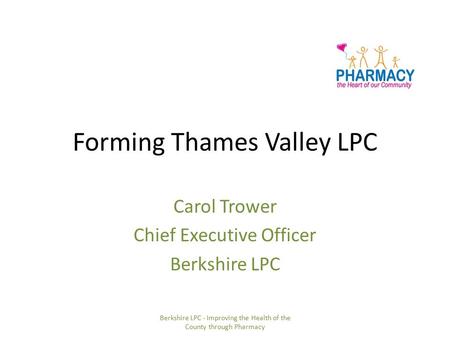 Forming Thames Valley LPC Carol Trower Chief Executive Officer Berkshire LPC Berkshire LPC - Improving the Health of the County through Pharmacy.