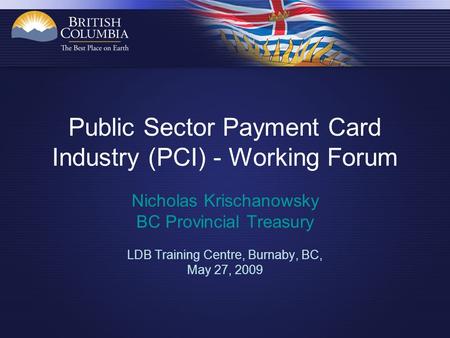 Public Sector Payment Card Industry (PCI) - Working Forum Nicholas Krischanowsky BC Provincial Treasury LDB Training Centre, Burnaby, BC, May 27, 2009.