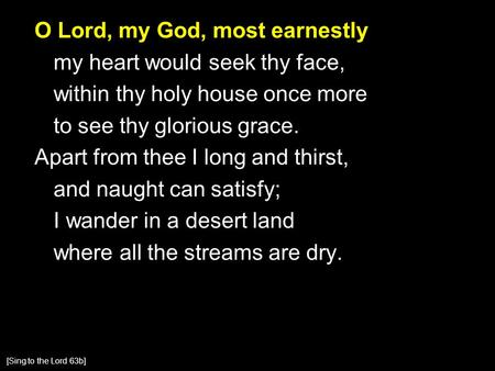 O Lord, my God, most earnestly my heart would seek thy face, within thy holy house once more to see thy glorious grace. Apart from thee I long and thirst,