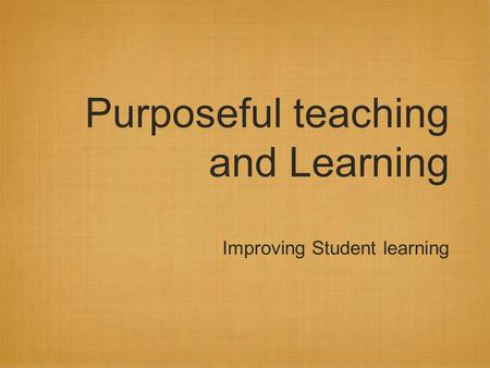 Purposeful teaching and Learning Improving Student learning.