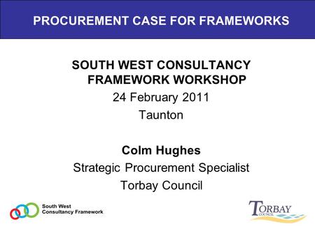 PROCUREMENT CASE FOR FRAMEWORKS SOUTH WEST CONSULTANCY FRAMEWORK WORKSHOP 24 February 2011 Taunton Colm Hughes Strategic Procurement Specialist Torbay.