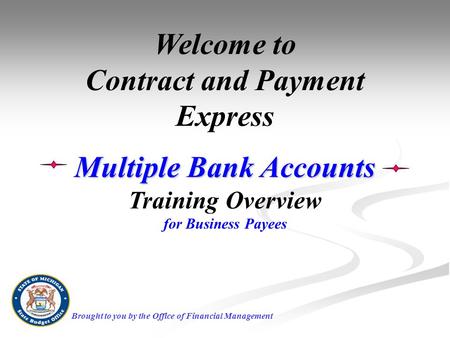 Welcome to Contract and Payment Express Multiple Bank Accounts Training Overview for Business Payees Brought to you by the Office of Financial Management.