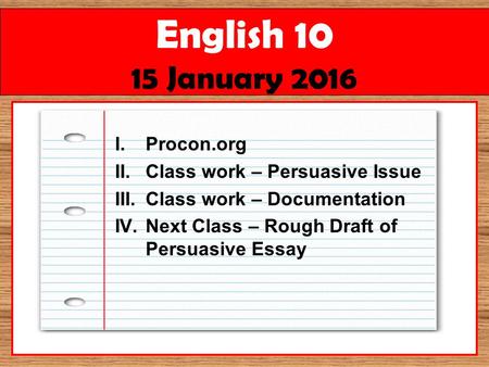 English 10 15 January 2016 I.Procon.org II.Class work – Persuasive Issue III.Class work – Documentation IV.Next Class – Rough Draft of Persuasive Essay.