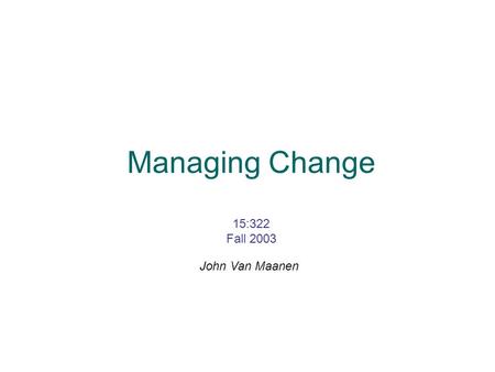 Managing Change 15:322 Fall 2003 John Van Maanen.