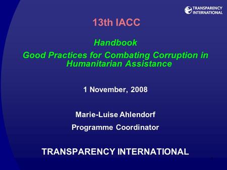 1 13th IACC Handbook Good Practices for Combating Corruption in Humanitarian Assistance 1 November, 2008 Marie-Luise Ahlendorf Programme Coordinator TRANSPARENCY.