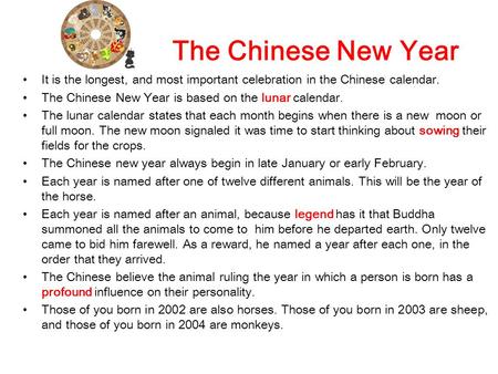 The Chinese New Year It is the longest, and most important celebration in the Chinese calendar. The Chinese New Year is based on the lunar calendar. The.