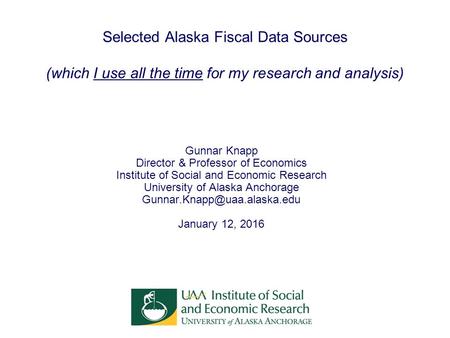 Selected Alaska Fiscal Data Sources (which I use all the time for my research and analysis) Gunnar Knapp Director & Professor of Economics Institute of.