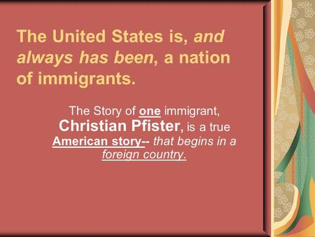 The United States is, and always has been, a nation of immigrants. The Story of one immigrant, Christian Pfister, is a true American story-- that begins.