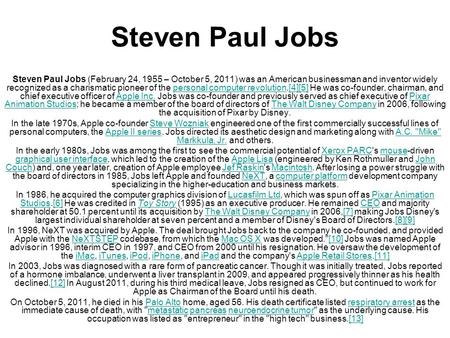 Steven Paul Jobs Steven Paul Jobs (February 24, 1955 – October 5, 2011) was an American businessman and inventor widely recognized as a charismatic pioneer.