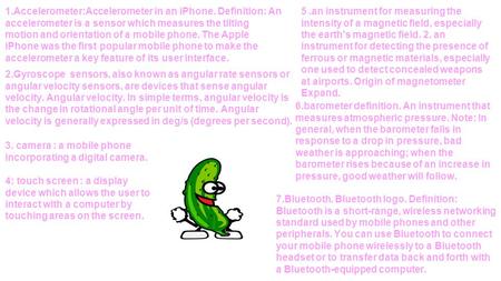1.Accelerometer:Accelerometer in an iPhone. Definition: An accelerometer is a sensor which measures the tilting motion and orientation of a mobile phone.