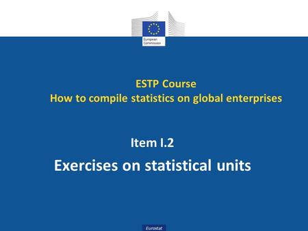 Eurostat Item I.2 Exercises on statistical units ESTP Course How to compile statistics on global enterprises.