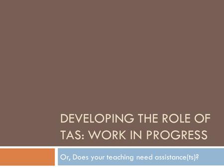 DEVELOPING THE ROLE OF TAS: WORK IN PROGRESS Or, Does your teaching need assistance(ts)?