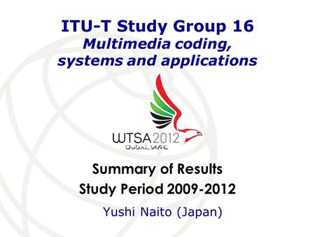 Summary of Results Study Period 2009-2012 ITU-T Study Group 16 Multimedia coding, systems and applications Yushi Naito (Japan)