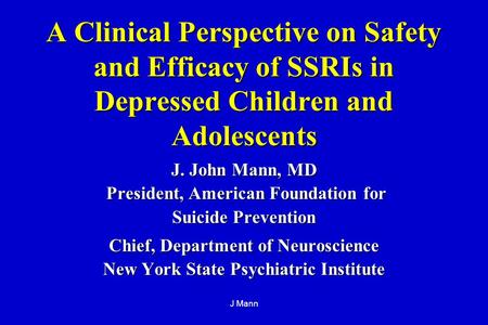 J Mann A Clinical Perspective on Safety and Efficacy of SSRIs in Depressed Children and Adolescents J. John Mann, MD President, American Foundation for.