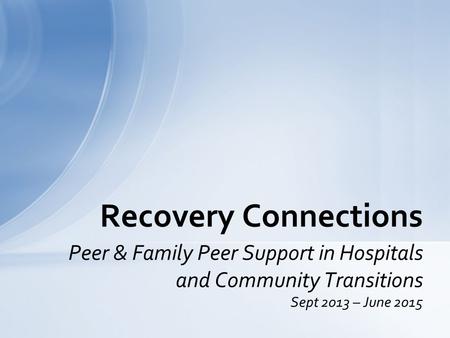 Peer & Family Peer Support in Hospitals and Community Transitions Sept 2013 – June 2015 Recovery Connections.