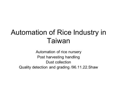 Automation of Rice Industry in Taiwan Automation of rice nursery Post harvesting handling Dust collection Quality detection and grading /96.11.22.Shaw.