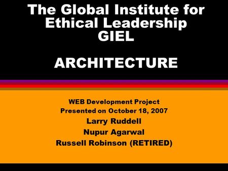 The Global Institute for Ethical Leadership GIEL ARCHITECTURE WEB Development Project Presented on October 18, 2007 Larry Ruddell Nupur Agarwal Russell.