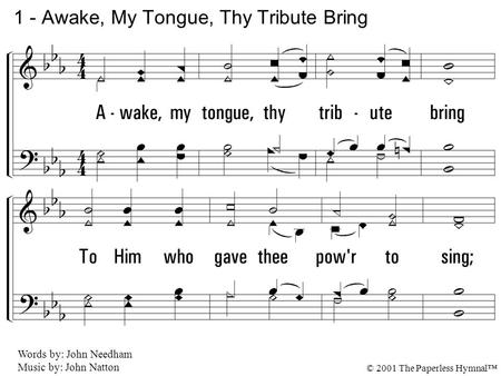 1. Awake, my tongue, thy tribute bring To Him who gave thee power to sing; Praise Him who is all praise above, The source of wisdom and of love. 1 - Awake,