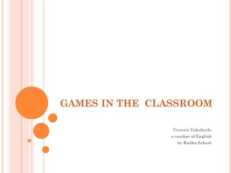 GAMES IN THE CLASSROOM Victoria Yakubych, a teacher of English by Rudka School.