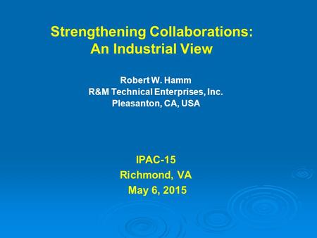 Strengthening Collaborations: An Industrial View Robert W. Hamm R&M Technical Enterprises, Inc. Pleasanton, CA, USA IPAC-15 Richmond, VA May 6, 2015.