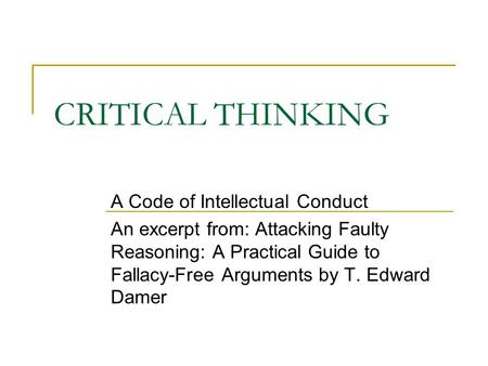 CRITICAL THINKING A Code of Intellectual Conduct An excerpt from: Attacking Faulty Reasoning: A Practical Guide to Fallacy-Free Arguments by T. Edward.