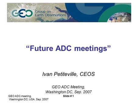 GEO ADC meeting, Washington DC, USA, Sep. 2007 Slide # 1 “Future ADC meetings” Ivan Petiteville, CEOS GEO ADC Meeting, Washington DC, Sep. 2007.