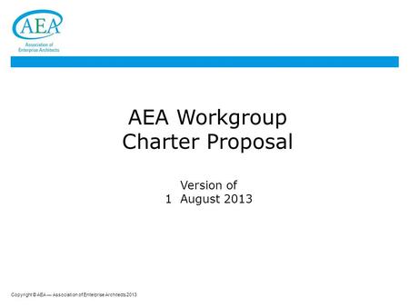 Copyright © AEA — Association of Enterprise Architects 2013 AEA Workgroup Charter Proposal Version of 1 August 2013.