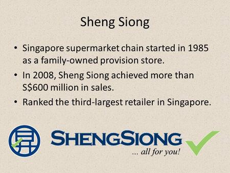 Sheng Siong Singapore supermarket chain started in 1985 as a family-owned provision store. In 2008, Sheng Siong achieved more than S$600 million in sales.