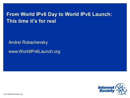 Www.internetsociety.org From World IPv6 Day to World IPv6 Launch: This time it’s for real Andrei Robachevsky www.WorldIPv6Launch.org.