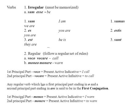 Verbs1. Irregular (must be memorized) a. sum esse - be 1. sum I am1. sumus we are 2. es you are2. estis you are 3. esthe is3. sunt they are 2. Regular.