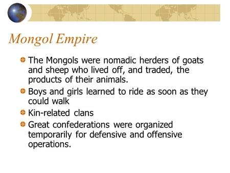 Mongol Empire The Mongols were nomadic herders of goats and sheep who lived off, and traded, the products of their animals. Boys and girls learned to ride.