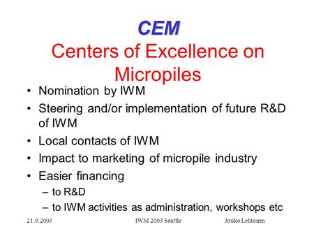 21.9.2003IWM 2003 Seattle Jouko Lehtonen CEM CEM Centers of Excellence on Micropiles Nomination by IWM Steering and/or implementation of future R&D of.