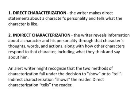 1. DIRECT CHARACTERIZATION - the writer makes direct statements about a character's personality and tells what the character is like. 2. INDIRECT CHARACTERIZATION.