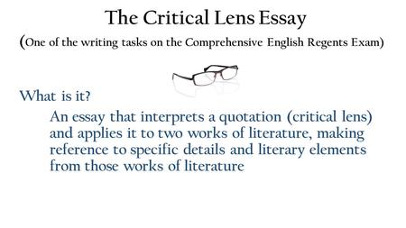 The Critical Lens Essay ( One of the writing tasks on the Comprehensive English Regents Exam) What is it? An essay that interprets a quotation (critical.