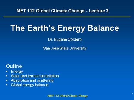 1 MET 112 Global Climate Change MET 112 Global Climate Change - Lecture 3 The Earth’s Energy Balance Dr. Eugene Cordero San Jose State University Outline.