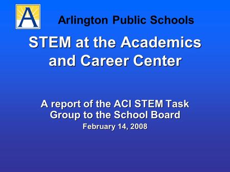 STEM at the Academics and Career Center A report of the ACI STEM Task Group to the School Board February 14, 2008 Arlington Public Schools.