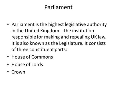 Parliament Parliament is the highest legislative authority in the United Kingdom – the institution responsible for making and repealing UK law. It is also.